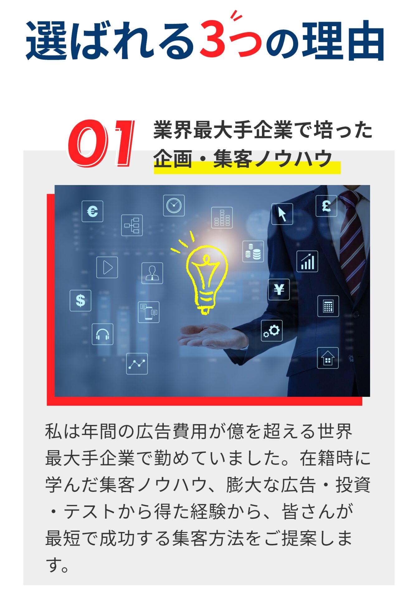 選ばれる３つの理由 業界最大手企業で培った企画・集客ノウハウ 私は年間の広告費用が億を超える世界 最大手企業で勤めていました。在籍時に 学んだ集客ノウハウ、膨大な広告・投資 ・テストから得た経験から、皆さんが 最短で成功する集客方法をご提案します。