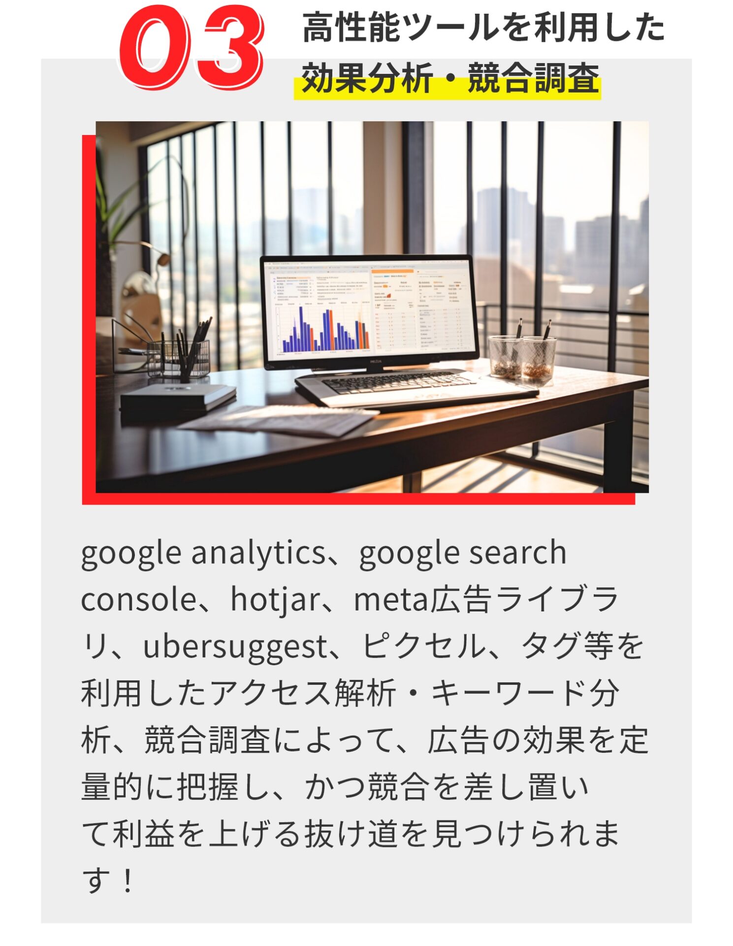 ​高性能ツールを利用した 効果分析・競合調査 ​google analytics、google search console、hotjar、meta広告ライブラリ、ubersuggest、ピクセル、タグ等を利用したアクセス解析・キーワード分析、競合調査によって、広告の効果を定量的に把握し、かつ競合を差し置い て利益を上げる抜け道を見つけられます！