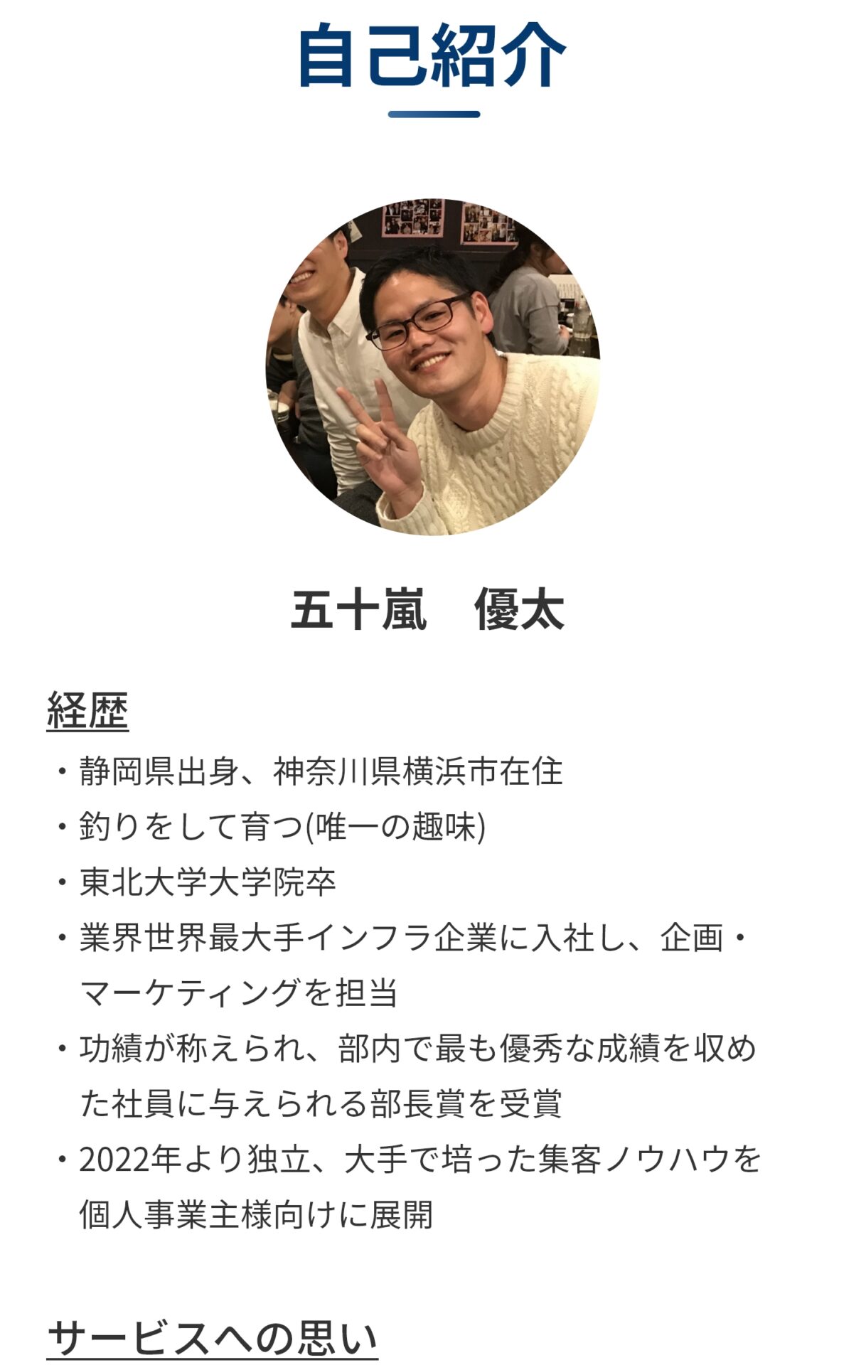 自己紹介 五十嵐優太 経歴 ・静岡県出身、神奈川県横浜市在住 ・釣りをして育つ(唯一の趣味) ・東北大学大学院卒 ・業界世界最大手インフラ企業に入社し、企画・ 　マーケティングを担当 ・功績が称えられ、部内で最も優秀な成績を収め 　た社員に与えられる部長賞を受賞 ・2022年より独立、大手で培った集客ノウハウを 　個人事業主様向けに展開 サービスへの思い 　ここまでご覧頂きありがとうございます。まずは、私の起業に至る経緯をお話させてください。企業に勤めていた頃は、手ごろに稼げるだろうと思って、株式投資にどっぷりはまっていました。はじめた頃は順調で1か月で200万稼げることもありました。しかし、やっぱり株は甘くない、、、コロナの直撃もあって、1夜で100万以上の損失が出ることもありました。 　 　こんな形で株に振り回される生活だったのですが、ある日、居酒屋で知り合った個人事業主の友人の相談を受け、集客のお手伝いをすることになりました。その友人は個人事業主でエステを経営していて、なかなか集客できないし、ホットペッパーの売上げだけでは経営が立ち行かないとのことでした。そこで僕はその友人に、「大手のやり方が個人事業にも通じるかわからないけどもし良かったら手伝うよ」、と軽い気持ちでお仕事をお手伝いさせて頂くことになりました。 　そして、実際に事業コンセプト設計→集客戦略設計→集客コンテンツ制作→広告運用の一連を任せてもらい、初日のテストマーケティングで500円分の広告を打ったところ、いきなり1件の予約が入るなど、すぐに結果を出すことができました。 　結果として、その後も1人当たり600円の広告費でお客さんを順調に獲得することができ、その友人からは涙を流されるくらい感謝してもらえました。 その時、株式投資の結果に一喜一憂していた自分がばからしく思えたのと同時に、悩んでいる人を助けるのは本当にやりがいがあるな、やっぱりこの先の人生、人に感謝される仕事がしたいなと思うようにました。 　この時の幸福感は転機として十分でした。それ以来僕は株を辞め、個人事業主様・中小企業経営者様を対象に売上を上げることで感謝されることを目的に、サービスを提供させて頂くことに決めました。 　そして、やるからには億クラスの事業を作りたい。そのためには数十万円の商品を単発で売り続けていては無理で、お客様を勝たせる⇒リピートをもらう⇒成果報酬形式で成果の10％をもらう契約をする⇒お客様を億クラスに勝たせてその成果の10%程度をもらう。こういうスキームじゃないとだめだと考えました。そしてこれを実現するために、初回はお試し価格ということで10万円と破格の価格でサービス提供することにしました。 ​　長くなりましたが、僕のサービスは​初回だけでは赤字の満足度最優先のサービスです。ですがだからこそリピートを頂けるよう最善を尽くします。その辺の大手のように、どのお客さんでもテンプレートに当てはめて同じようなサイトを作ることはなく、次をもらえるようなそのお客様独自のサイトを作り上げます。顧客数は大手に比べたら少ないですが、ネームバリューだけで集客して、低品質のサービスを提供している大手に比べたら確実にサービスは上回っています！自信があります！まだ不安な方は無料の個別説明会にお越し下さい。短時間で信頼に足ることを証明して見せます！ ​　それでは、皆様にお会いできることを心よりお待ちしています！