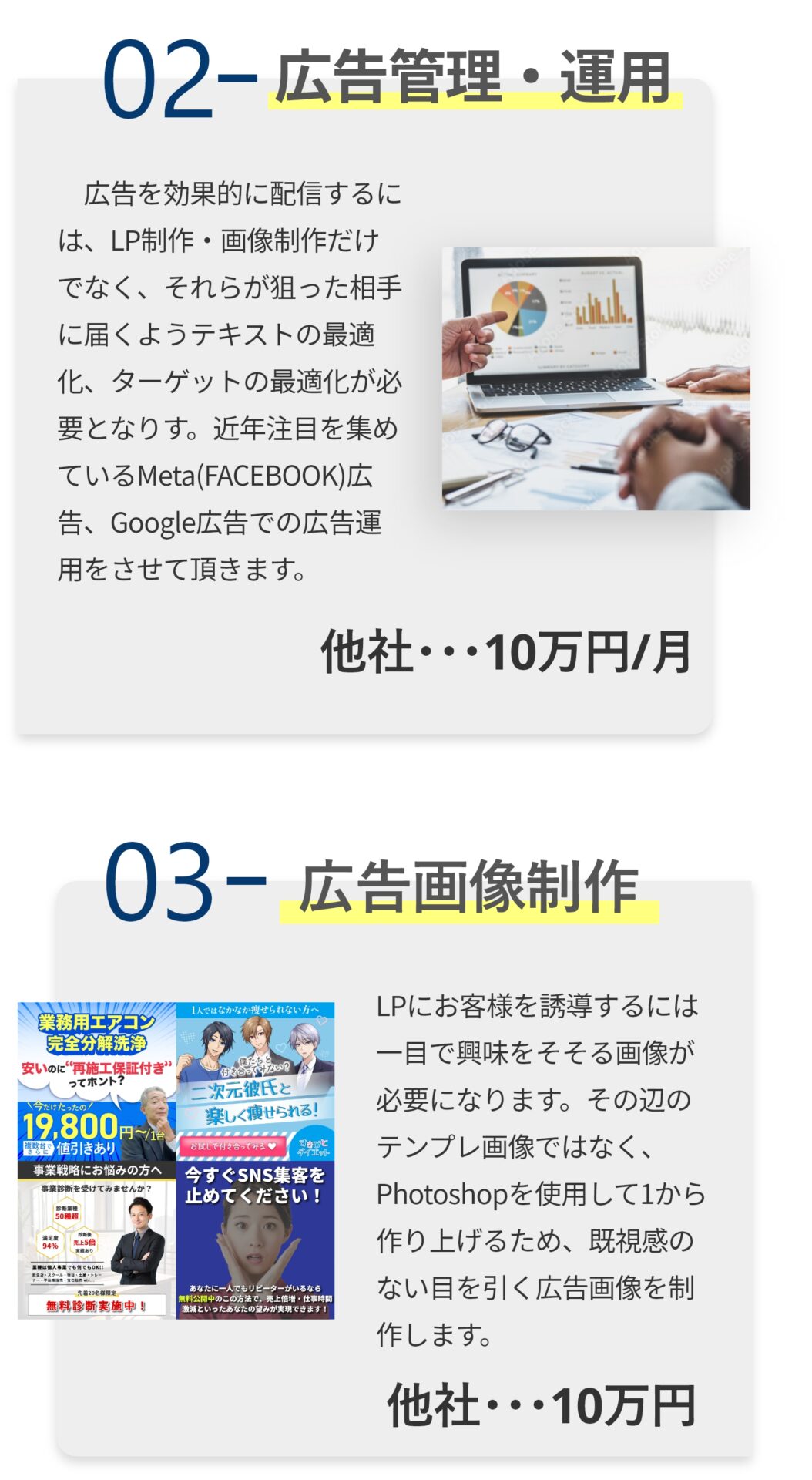 02：WEB広告管理・運用 ​WEB広告を効果的に配信するには、LP制作・画像制作だけでなく、それらが狙った相手に届くようテキストの最適化、ターゲットの最適化が必要となりす。近年注目を集めているMeta(FACEBOOK)広告、Google広告での広告運用をさせて頂きます。 他社相場：10万円/月 03：広告画像制作 LPにお客様を誘導するには一目で興味をそそる画像が必要になります。その辺のテンプレ画像ではなく、Photoshopを使用して1から作り上げるため、既視感のない目を引く広告画像を制作します。 他社相場：10万円