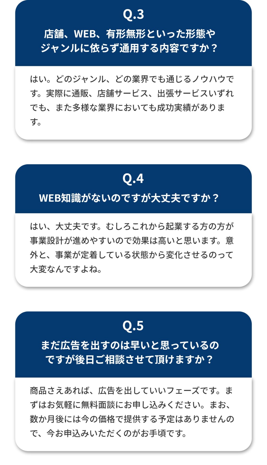 店舗、WEB、有形無形といった形態や ジャンルに依らず通用する内容ですか？ はい。どのジャンル、どの業界でも通じるノウハウです。実際に通販、店舗サービス、出張サービスいずれでも、また多様な業界においても成功実績があります。 WEB知識がないのですが大丈夫ですか？ はい、大丈夫です。むしろこれから起業する方の方が事業設計が進めやすいので効果は高いと思います。意外と、事業が定着している状態から変化させるのって大変なんですよね。 まだ広告を出すのは早いと思っているの ですが後日ご相談させて頂けますか？ 商品さえあれば、広告を出していいフェーズです。まずはお気軽に無料説明会にお申し込みください。まお、数か月後には今の価格で提供する予定はありませんので、今お申込みいただくのがお手頃です。