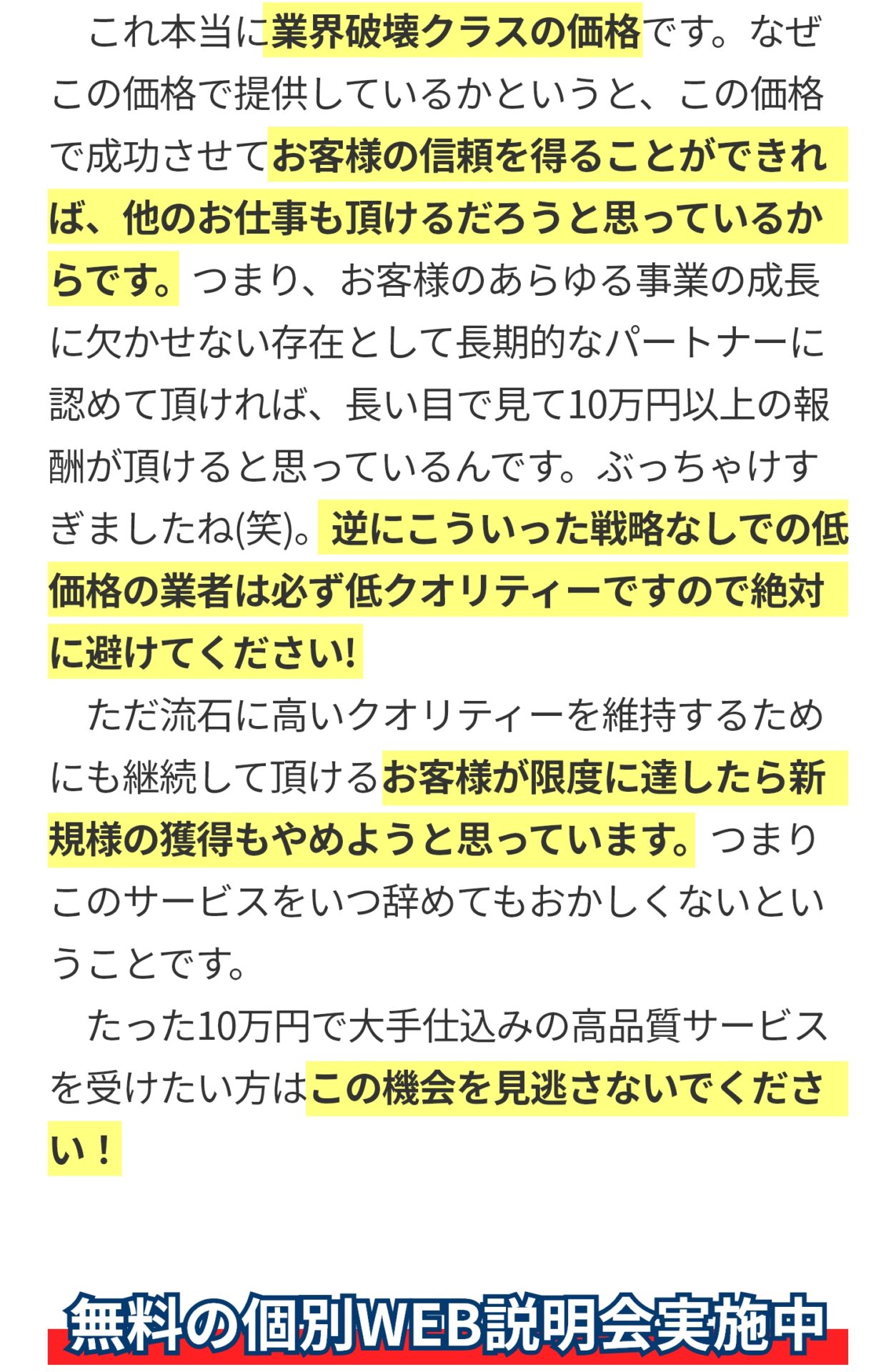 ​　これ本当に業界破壊クラスの価格です。なぜこの価格で提供しているかというと、この価格で成功させてお客様の信頼を得ることができれば、他のお仕事も頂けるだろうと思っているからです。つまり、お客様のあらゆる事業の成長に欠かせない存在として長期的なパートナーに認めて頂ければ、長い目で見て10万円以上の報酬が頂けると思っているんです。ぶっちゃけすぎましたね(笑)。逆にこういった戦略なしでの低価格の業者は必ず低クオリティーですので絶対に避けてください! 　ただ流石に高いクオリティーを維持するためにも継続して頂けるお客様が限度に達したら新規様の獲得もやめようと思っています。つまりこのサービスをいつ辞めてもおかしくないということです。 ​　たった10万円で大手仕込みの高品質サービスを受けたい方はこの機会を見逃さないでください！
