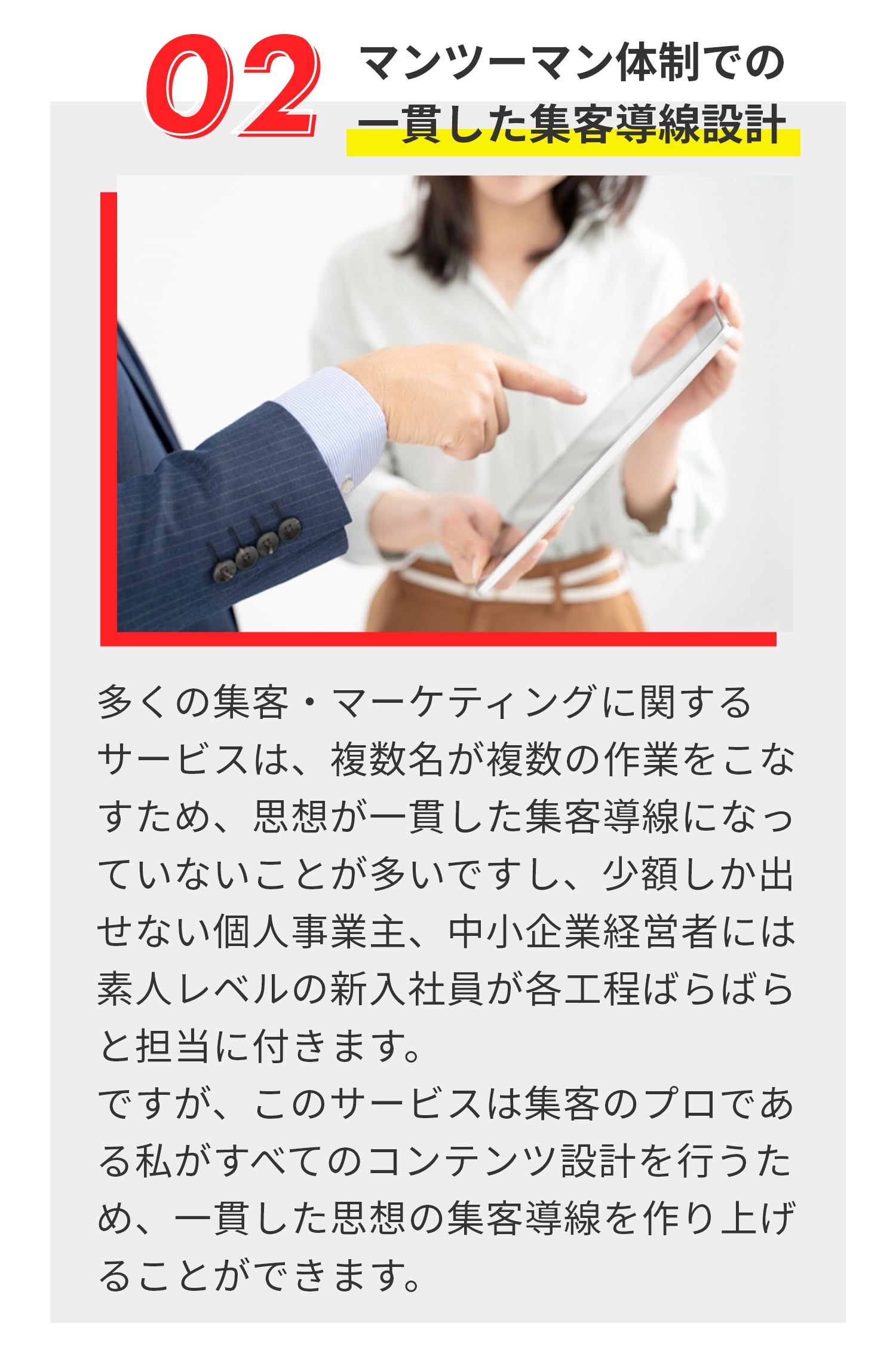 マンツーマン体制での 一貫した集客導線設計 多くの集客・マーケティングに関する サービスは、複数名が複数の作業をこなすため、思想が一貫した集客導線になっていないことが多いですし、少額しか出せない個人事業主、中小企業経営者には素人レベルの新入社員が各工程ばらばらと担当に付きます。 ですが、このサービスは集客のプロである私がすべてのコンテンツ設計を行うため、一貫した思想の集客導線を作り上げることができます。