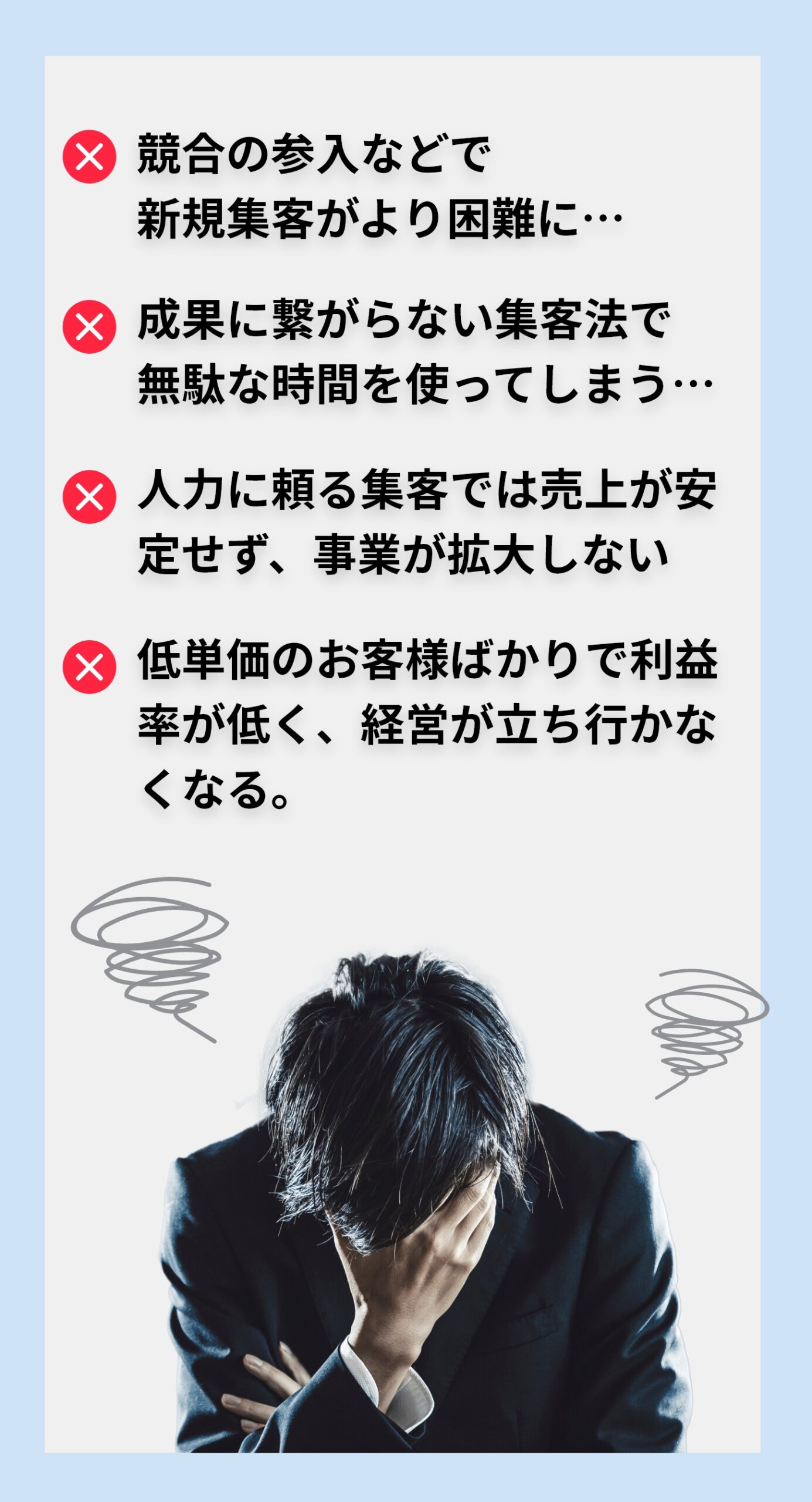 ・競合の参入などで新規集客がより困難に… ・成果に繋がらない集客法で無駄な時間を使ってしまう… ・人力に頼る集客では売上が安定せず、事業が拡大しない ・低単価のお客様ばかりで利益率が低く、経営が立ち行かなくなる。