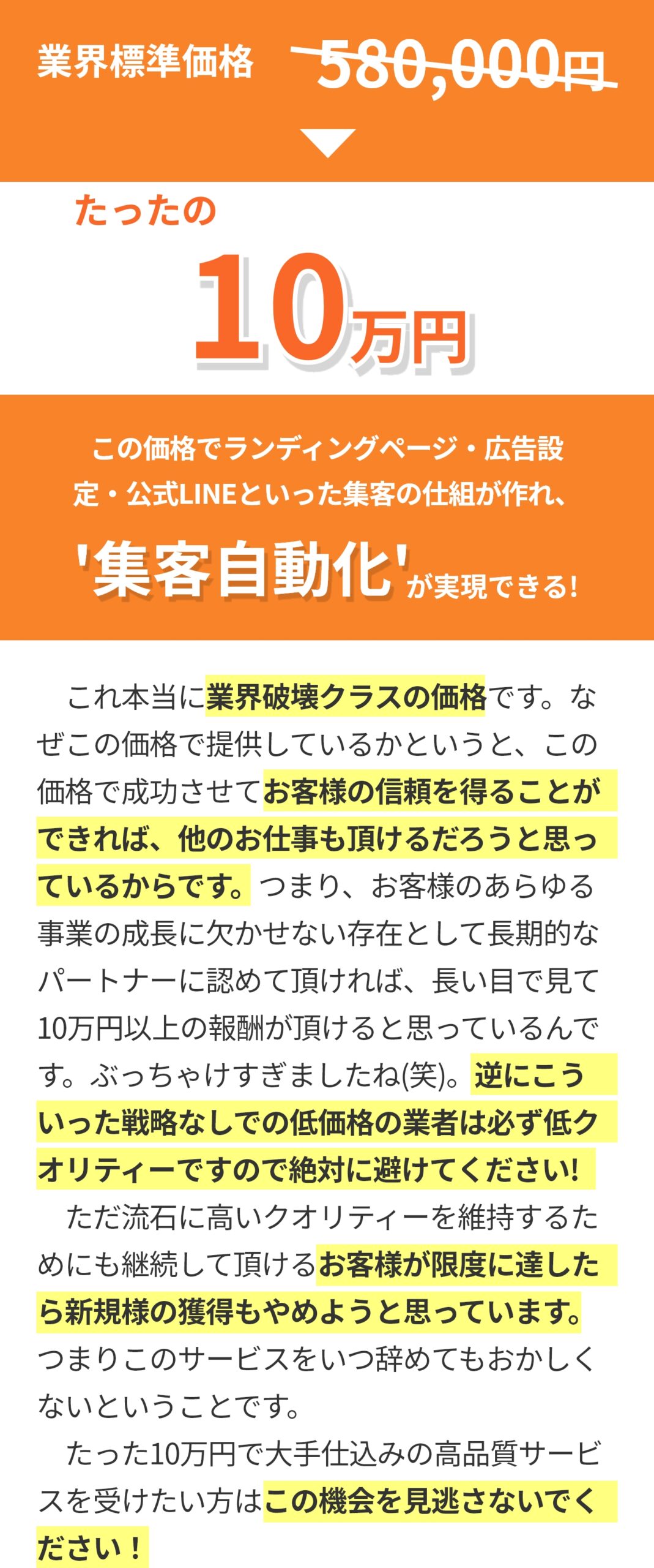 業界標準58万円相当がたったの10万円 この価格でランディングページ・広告設定・公式LINEといった集客の仕組が作れ、集客自動化が実現できる！ ​　これ本当に業界破壊クラスの価格です。なぜこの価格で提供しているかというと、この価格で成功させてお客様の信頼を得ることができれば、他のお仕事も頂けるだろうと思っているからです。つまり、お客様のあらゆる事業の成長に欠かせない存在として長期的なパートナーに認めて頂ければ、長い目で見て10万円以上の報酬が頂けると思っているんです。ぶっちゃけすぎましたね(笑)。逆にこういった戦略なしでの低価格の業者は必ず低クオリティーですので絶対に避けてください! 　ただ流石に高いクオリティーを維持するためにも継続して頂けるお客様が限度に達したら新規様の獲得もやめようと思っています。つまりこのサービスをいつ辞めてもおかしくないということです。 ​　たった10万円で大手仕込みの高品質サービスを受けたい方はこの機会を見逃さないでください！
