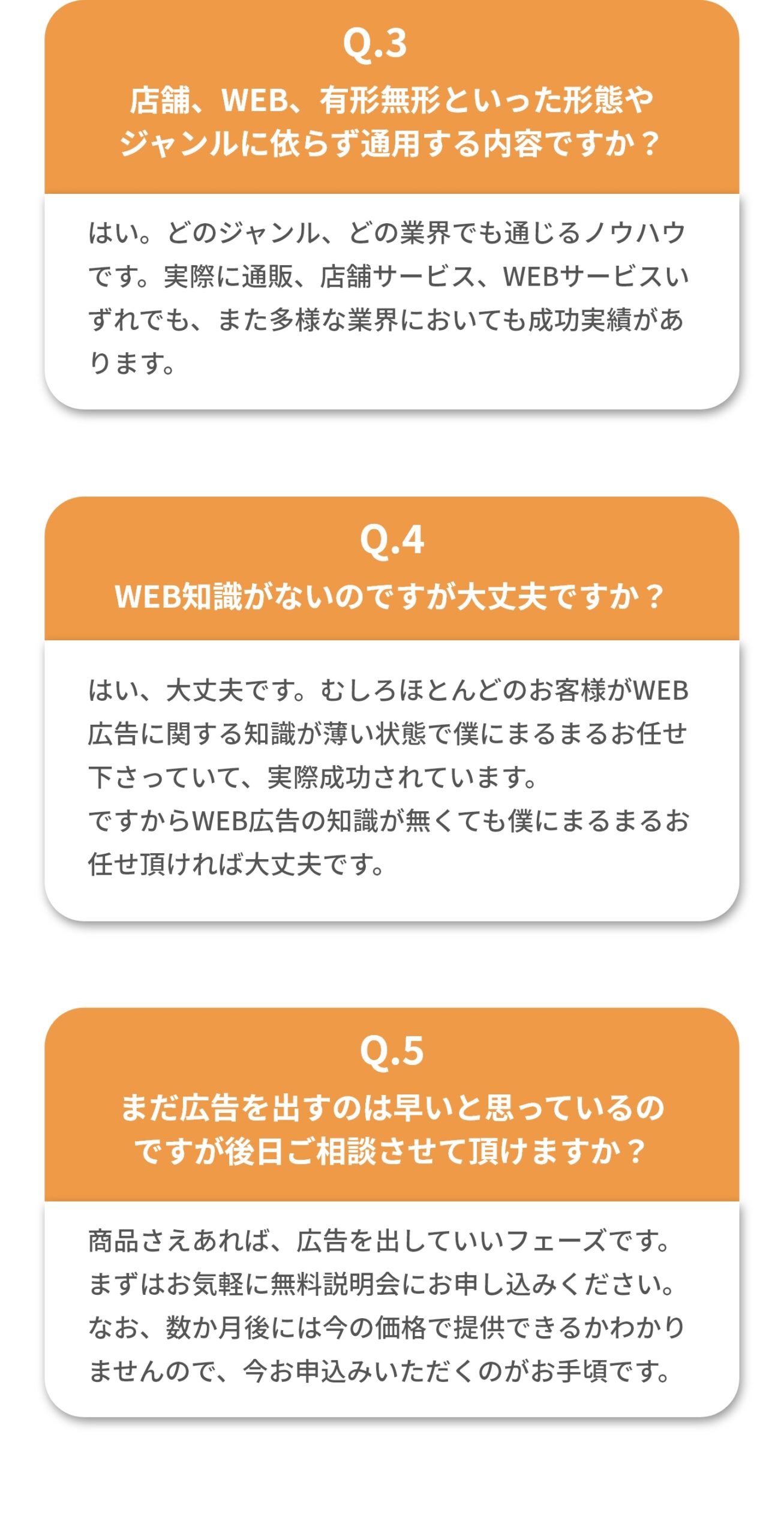 ④WEB知識がないのですが大丈夫ですか？ はい、大丈夫です。むしろほとんどのお客様がWEB広告に関する知識が薄い状態で僕にまるまるお任せ下さっていて、実際成功されています。 ですからWEB広告の知識が無くても僕にまるまるお任せ頂ければ大丈夫です。 ⑤まだ広告を出すのは早いと思って理宇野ですが後日相談させて頂けますか？ 商品さえあれば、広告を出していいフェーズです。まずはお気軽に無料説明会にお申し込みください。なお、数か月後には今の価格で提供できるかわかりませんので、今お申込みいただくのがお手頃です。
