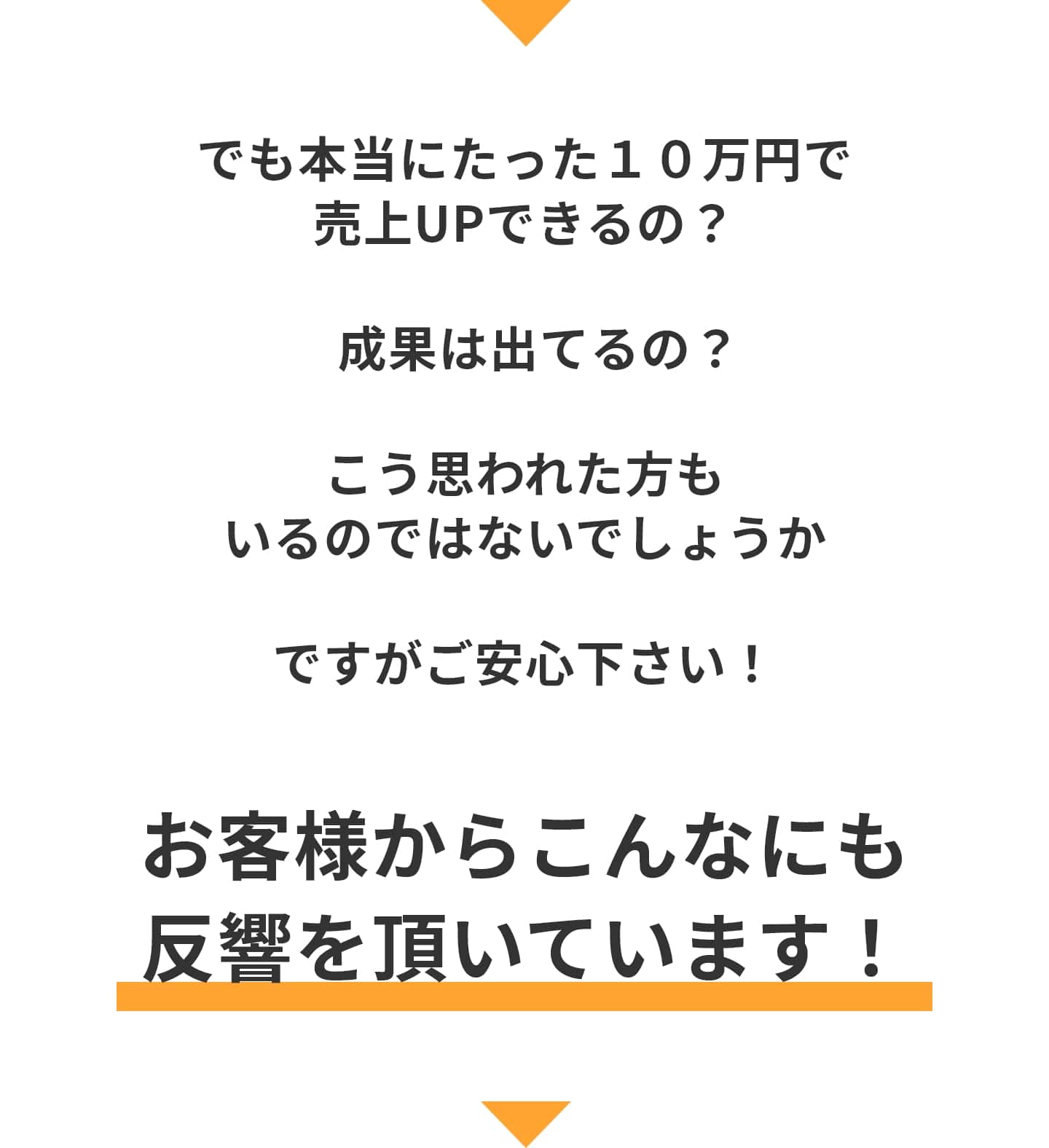 でも本当にたった１０万円で売上UPできるの？ 成果は出てるの？ こう思われた方も いるのではないでしょうか ですがご安心下さい！ お客様からこんなにも 反響を頂いています！