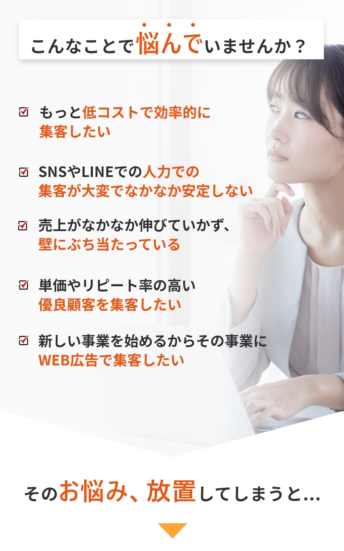 こんなことで悩んでいませんか？ ・もっと低コストで効率的に集客したい ・SNSやLINEでの人力での集客が大変でなかなか安定しない ・売上がなかなか伸びていかず、壁にぶち当たっている ・単価やリピート率の高い優良顧客を集客したい ・新しい事業を始めるからその事業にWEB広告で集客したい そのお悩み放置してしまうと、、、