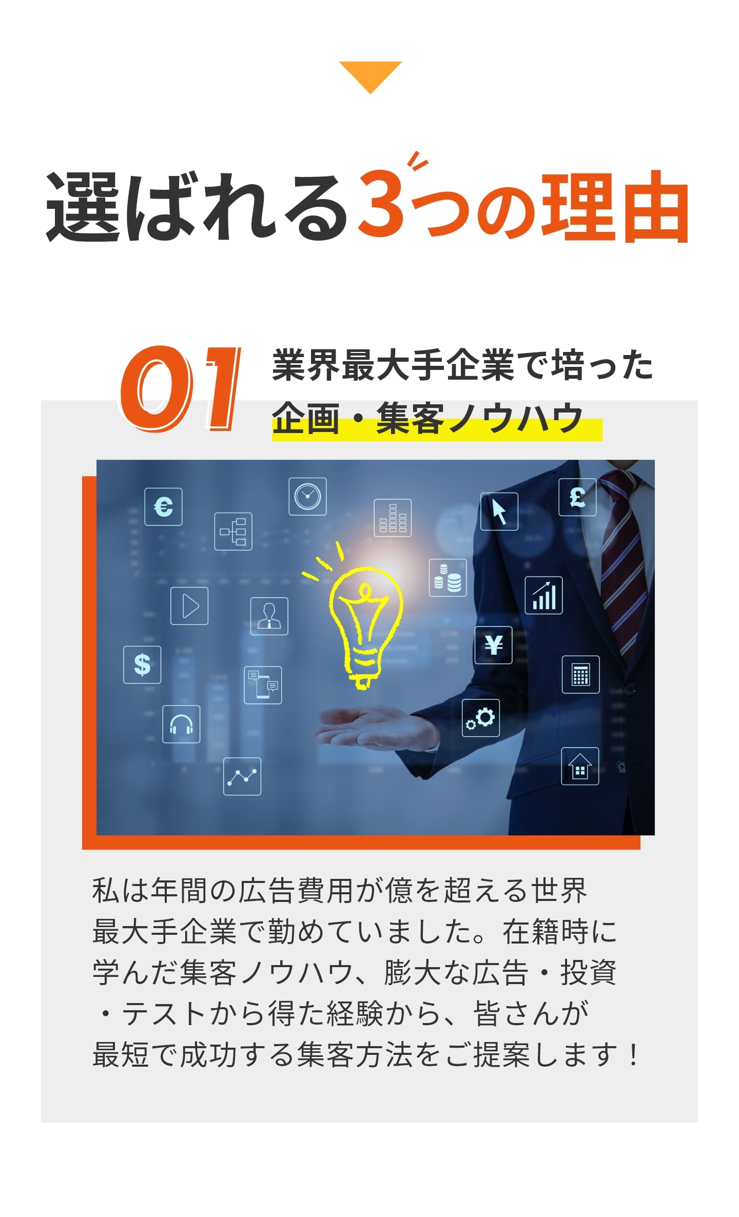 選ばれる３つの理由 ①業界最大手で培った企画・集客ノウハウ 私は年間の広告費用が億を超える世界 最大手企業で勤めていました。在籍時に 学んだ集客ノウハウ、膨大な広告・投資 ・テストから得た経験から、皆さんが 最短で成功する集客方法をご提案します！