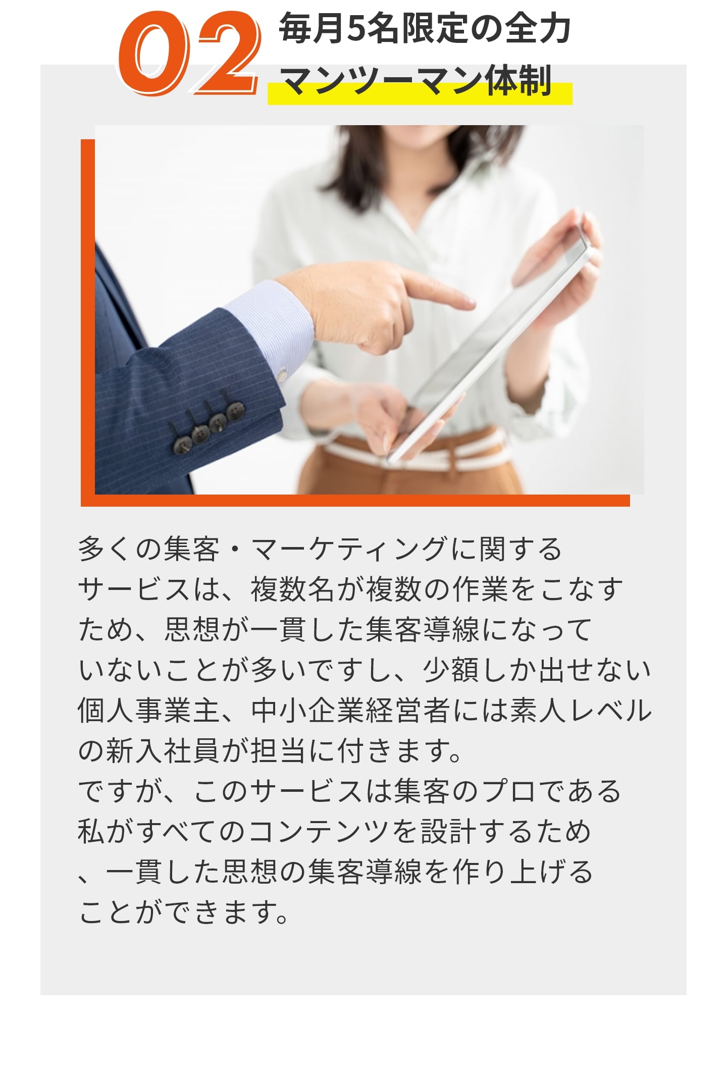 ②毎月５名限定の全力マンツーマン体制 多くの集客・マーケティングに関する サービスは、複数名が複数の作業をこなす ため、思想が一貫した集客導線になって いないことが多いですし、少額しか出せない 個人事業主、中小企業経営者には素人レベル の新入社員が担当に付きます。 ですが、このサービスは集客のプロである 私がすべてのコンテンツを設計するため 、一貫した思想の集客導線を作り上げる ことができます。