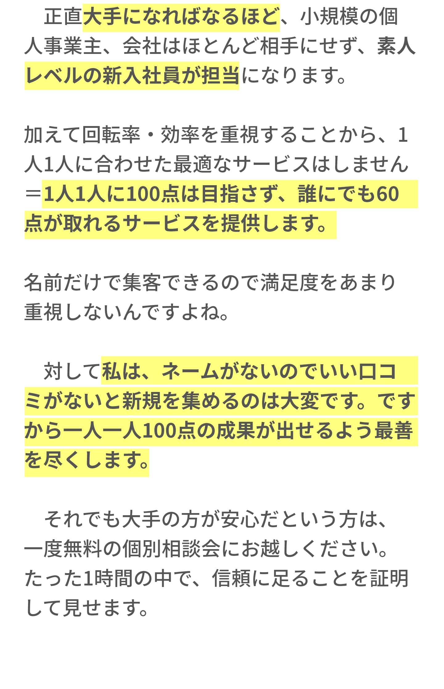 　正直大手になればなるほど、小規模の個人事業主、会社はほとんど相手にせず、素人レベルの新入社員が担当になります。 加えて回転率・効率を重視することから、1人1人に合わせた最適なサービスはしません＝1人1人に100点は目指さず、誰にでも60点が取れるサービスを提供します。 名前だけで集客できるので満足度をあまり重視しないんですよね。 　 　対して私は、ネームがないのでいい口コミがないと新規を集めるのは大変です。ですから一人一人100点の成果が出せるよう最善を尽くします。 　それでも大手の方が安心だという方は、一度無料の個別相談会にお越しください。たった1時間の中で、信頼に足ることを証明して見せます。