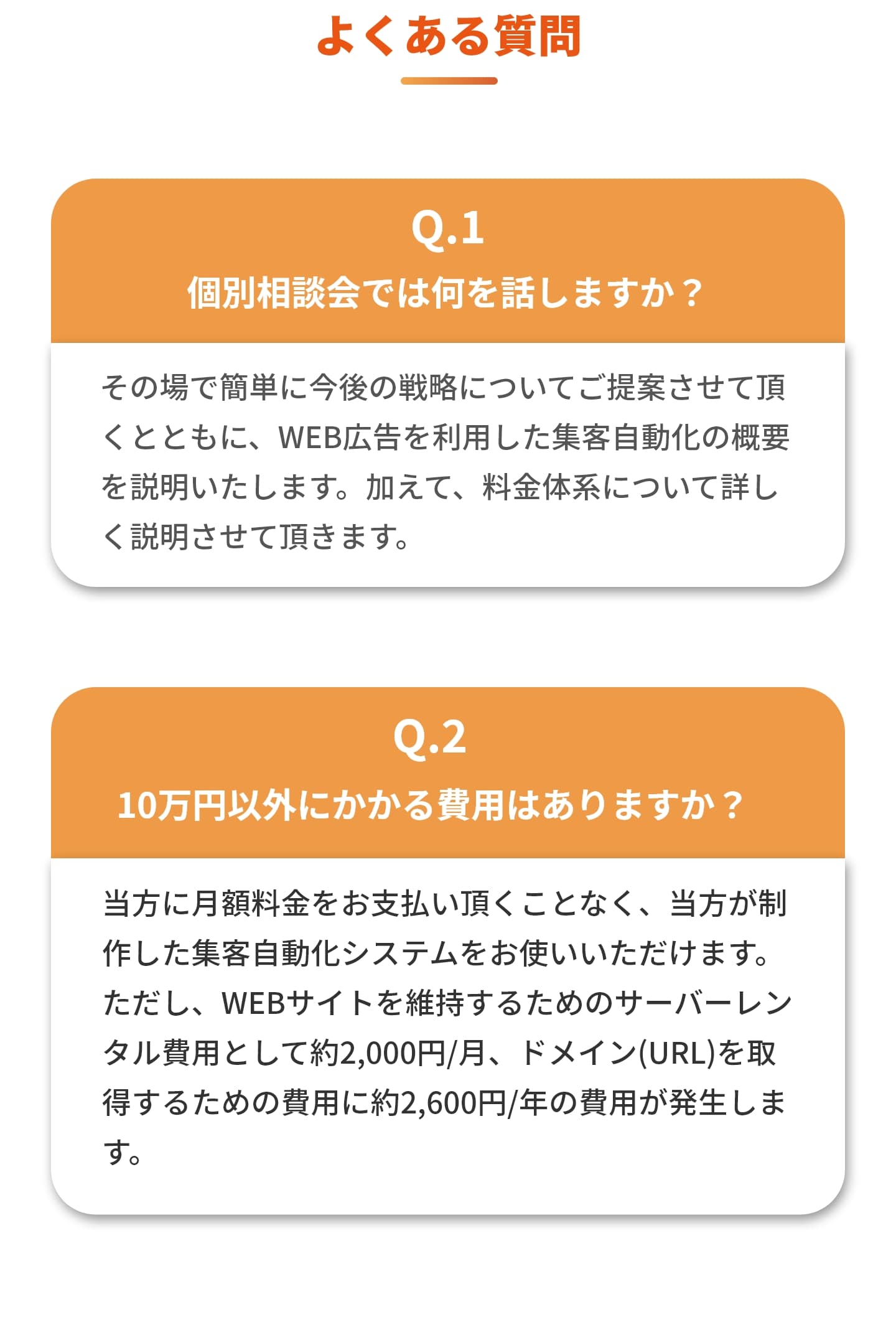 よくある質問 ①個別説明会では何を話しますか？ ​その場で簡単に今後の戦略についてご提案させて頂くとともに、WEB広告を利用した集客自動化の概要を説明いたします。加えて、料金体系について詳しく説明させて頂きます。 ②10万円以外に掛る費用はありますか？ 当方に月額料金をお支払い頂くことなく、当方が制作した集客自動化システムをお使いいただけます。 ただし、WEBサイトを維持するためのサーバーレンタル費用として約2,000円/月、ドメイン(URL)を取得するための費用に約2,600円/年の費用が発生します。 ③ジャンルによらず通用する内容ですか？ はい。どのジャンル、どの業界でも通じるノウハウです。実際に通販、店舗サービス、WEBサービスいずれでも、また多様な業界においても成功実績があります。