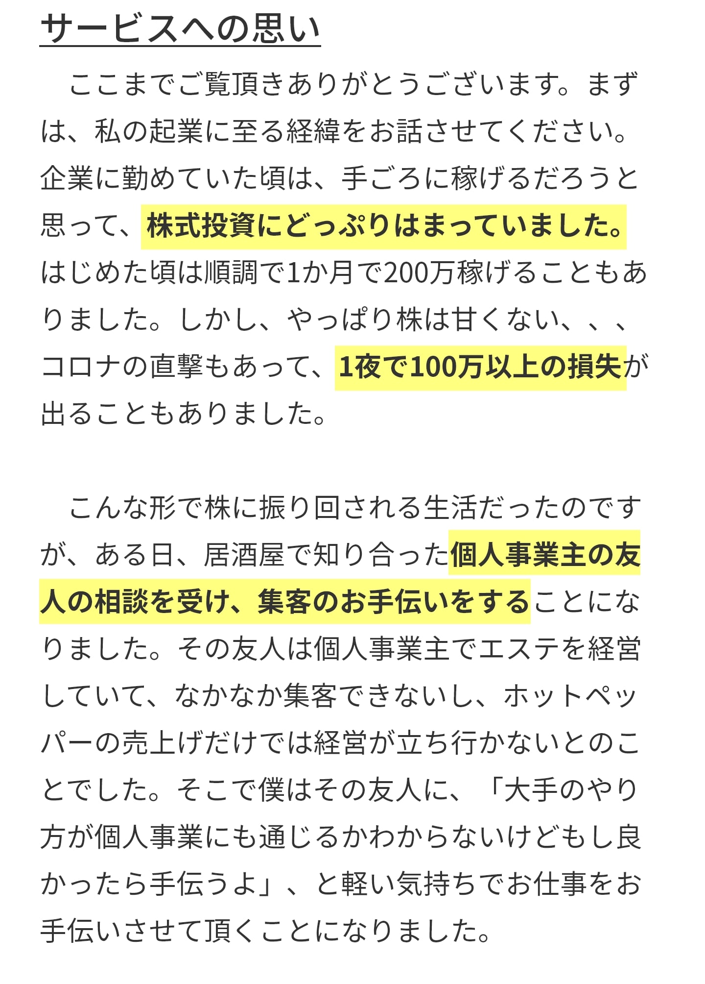 サービスへの思い 　ここまでご覧頂きありがとうございます。まず は、私の起業に至る経緯をお話させてください。 企業に勤めていた頃は、手ごろに稼げるだろうと 思って、株式投資にどっぷりはまっていました。 はじめた頃は順調で1か月で200万稼げることもあ りました。しかし、やっぱり株は甘くない、、、 コロナの直撃もあって、1夜で100万以上の損失が 出ることもありました。 　 　こんな形で株に振り回される生活だったのです が、ある日、居酒屋で知り合った個人事業主の友 人の相談を受け、集客のお手伝いをすることにな りました。その友人は個人事業主でエステを経営 していて、なかなか集客できないし、ホットペッ パーの売上げだけでは経営が立ち行かないとのこ とでした。そこで僕はその友人に、「大手のやり 方が個人事業にも通じるかわからないけどもし良 かったら手伝うよ」、と軽い気持ちでお仕事をお 手伝いさせて頂くことになりました。