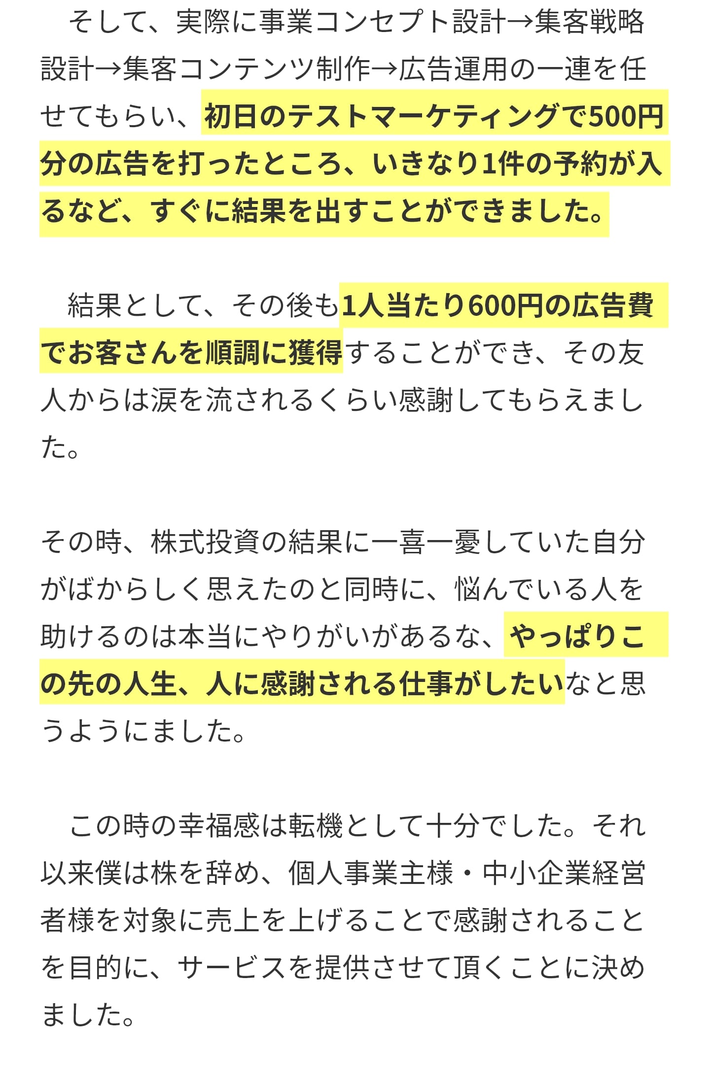 　そして、実際に事業コンセプト設計→集客戦略設計→集客コンテンツ制作→広告運用の一連を任せてもらい、初日のテストマーケティングで500円分の広告を打ったところ、いきなり1件の予約が入るなど、すぐに結果を出すことができました。 　結果として、その後も1人当たり600円の広告費でお客さんを順調に獲得することができ、その友人からは涙を流されるくらい感謝してもらえました。 その時、株式投資の結果に一喜一憂していた自分がばからしく思えたのと同時に、悩んでいる人を助けるのは本当にやりがいがあるな、やっぱりこの先の人生、人に感謝される仕事がしたいなと思うようにました。 　この時の幸福感は転機として十分でした。それ以来僕は株を辞め、個人事業主様・中小企業経営者様を対象に売上を上げることで感謝されることを目的に、サービスを提供させて頂くことに決めました。