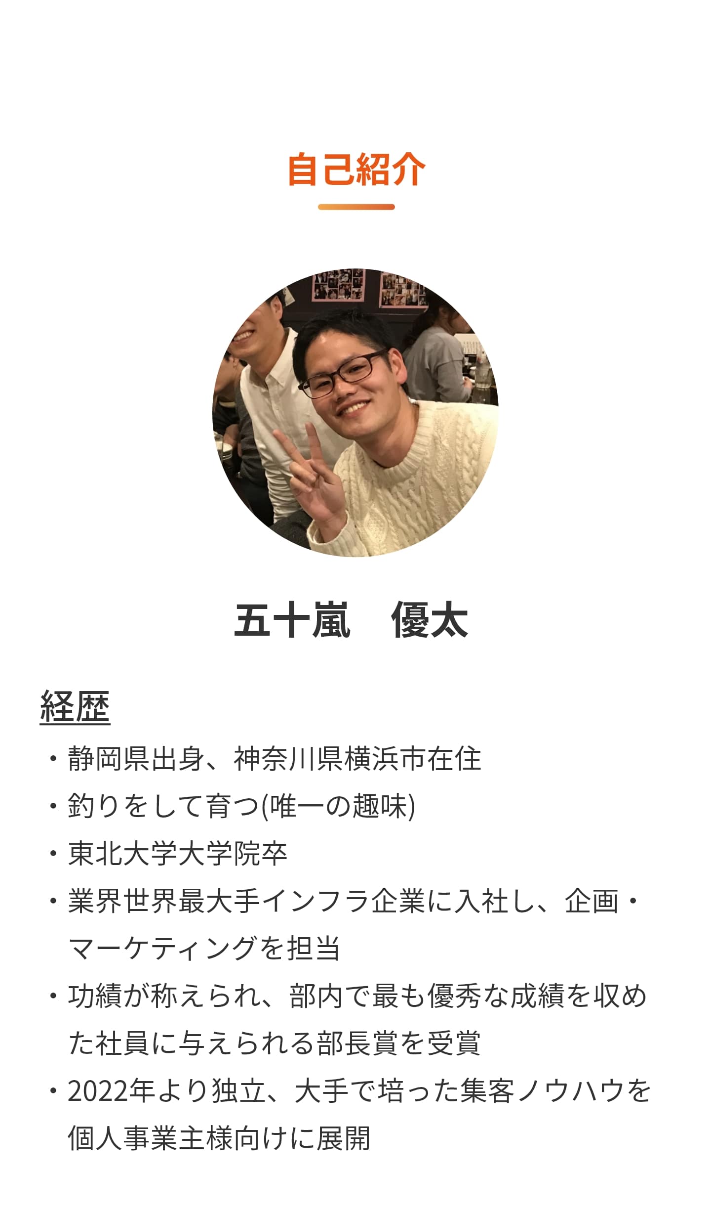 自己紹介 ・静岡県出身、神奈川県横浜市在住 ・釣りをして育つ(唯一の趣味) ・東北大学大学院卒 ・業界世界最大手インフラ企業に入社し、企画・マーケティングを担当 ・功績が称えられ、部内で最も優秀な成績を収めた社員に与えられる部長賞を受賞 ・2022年より独立、大手で培った集客ノウハウを個人事業主様向けに展開