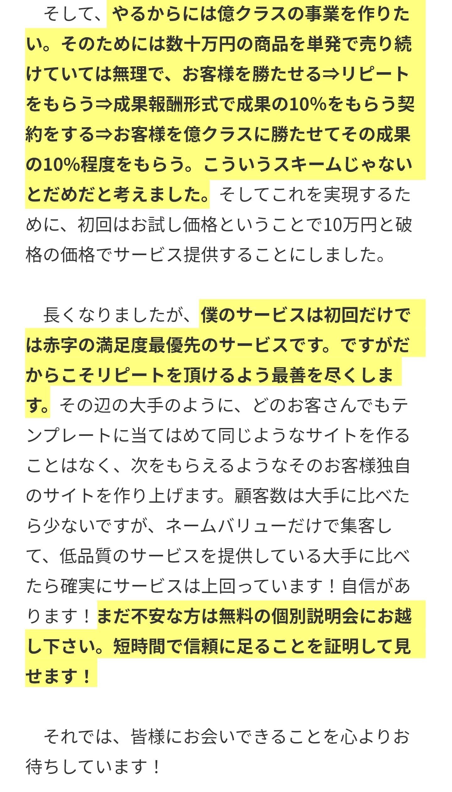 　そして、やるからには億クラスの事業を作りたい。そのためには数十万円の商品を単発で売り続けていては無理で、お客様を勝たせる⇒リピートをもらう⇒成果報酬形式で成果の10％をもらう契約をする⇒お客様を億クラスに勝たせてその成果の10%程度をもらう。こういうスキームじゃないとだめだと考えました。そしてこれを実現するために、初回はお試し価格ということで10万円と破格の価格でサービス提供することにしました。 ​　長くなりましたが、僕のサービスは​初回だけでは赤字の満足度最優先のサービスです。ですがだからこそリピートを頂けるよう最善を尽くします。その辺の大手のように、どのお客さんでもテンプレートに当てはめて同じようなサイトを作ることはなく、次をもらえるようなそのお客様独自のサイトを作り上げます。顧客数は大手に比べたら少ないですが、ネームバリューだけで集客して、低品質のサービスを提供している大手に比べたら確実にサービスは上回っています！自信があります！まだ不安な方は無料の個別説明会にお越し下さい。短時間で信頼に足ることを証明して見せます！ ​　それでは、皆様にお会いできることを心よりお待ちしています！